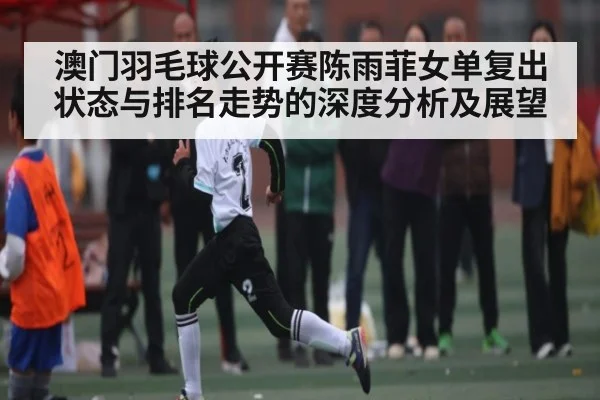 澳门羽毛球公开赛陈雨菲女单复出状态与排名走势的深度分析及展望