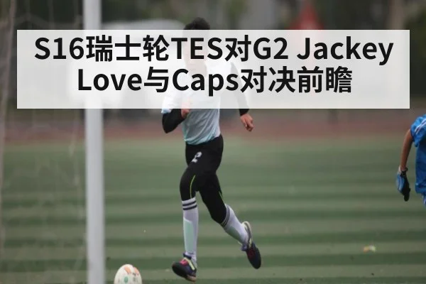 S16瑞士轮TES对G2 JackeyLove与Caps对决前瞻（hth）