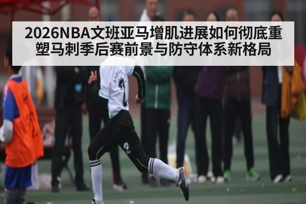 2026NBA文班亚马增肌进展如何彻底重塑马刺季后赛前景与防守体系新格局
