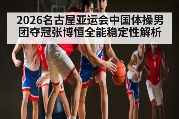 2026名古屋亚运会中国体操男团夺冠张博恒全能稳定性解析（hth）